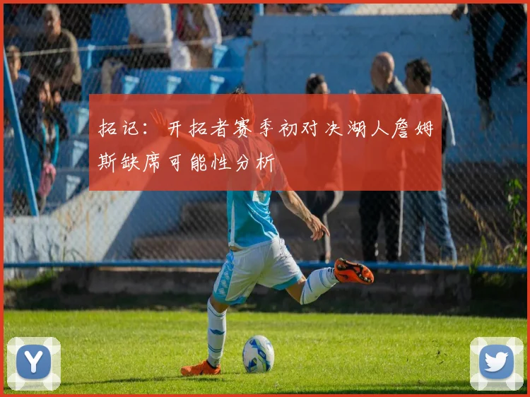 拓记：开拓者赛季初对决湖人詹姆斯缺席可能性分析