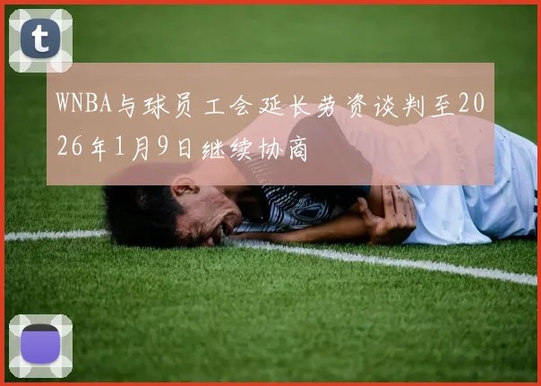 WNBA与球员工会延长劳资谈判至2026年1月9日继续协商