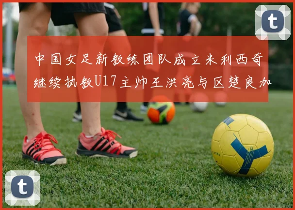 中国女足新教练团队成立米利西奇继续执教U17主帅王洪亮与区楚良加盟