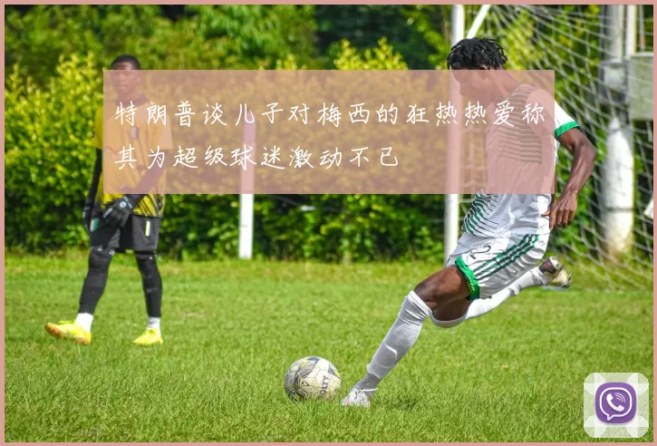 特朗普谈儿子对梅西的狂热热爱称其为超级球迷激动不已