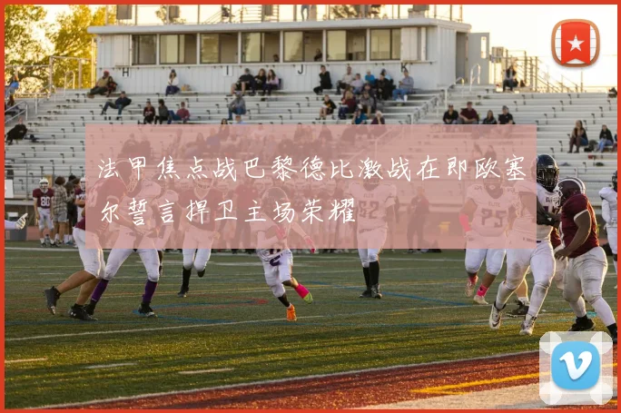 法甲焦点战巴黎德比激战在即欧塞尔誓言捍卫主场荣耀