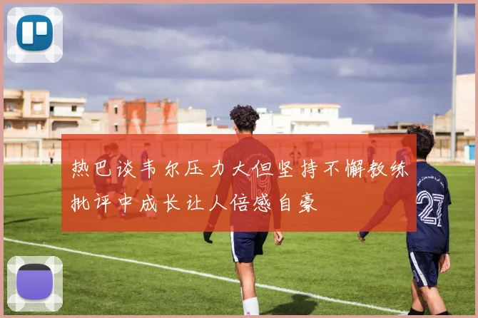 热巴谈韦尔压力大但坚持不懈教练批评中成长让人倍感自豪