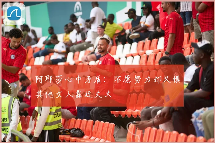 阿耶莎心中矛盾：不愿努力却又惧其他女人靠近丈夫