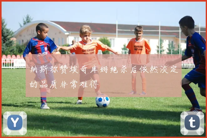 纳斯称赞埃奇库姆绝杀后依然淡定的品质非常难得