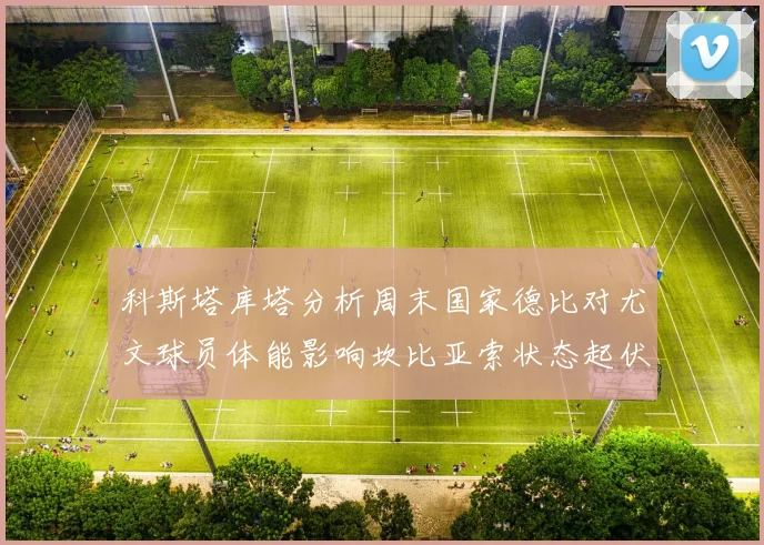 科斯塔库塔分析周末国家德比对尤文球员体能影响坎比亚索状态起伏不定