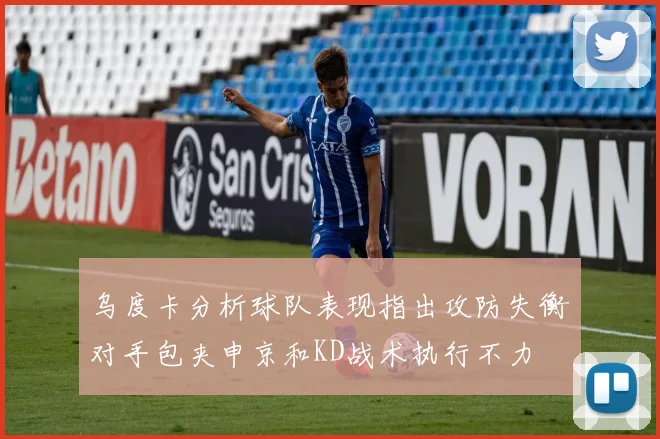 乌度卡分析球队表现指出攻防失衡对手包夹申京和KD战术执行不力