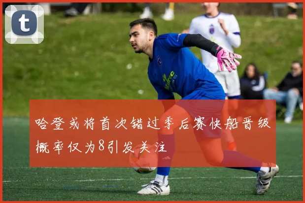 哈登或将首次错过季后赛快船晋级概率仅为8引发关注
