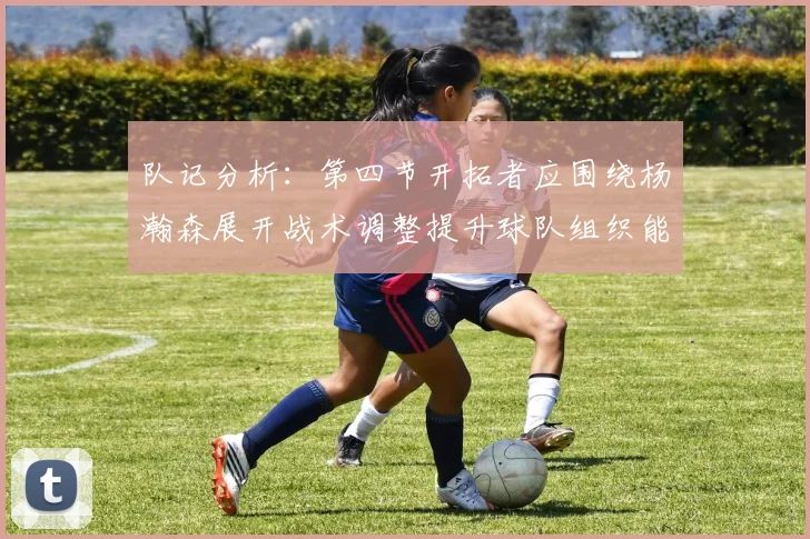 队记分析：第四节开拓者应围绕杨瀚森展开战术调整提升球队组织能力