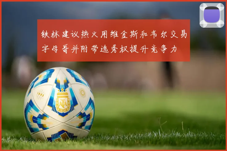 铁林建议热火用维金斯和韦尔交易字母哥并附带选秀权提升竞争力