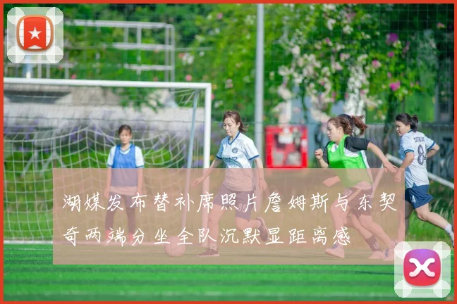 湖媒发布替补席照片詹姆斯与东契奇两端分坐全队沉默显距离感