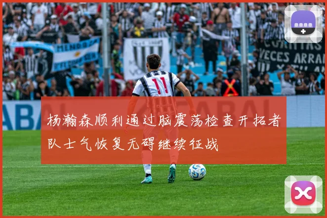杨瀚森顺利通过脑震荡检查开拓者队士气恢复无碍继续征战