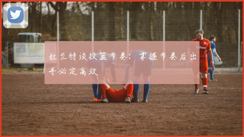 杜兰特谈投篮节奏：掌握节奏后出手必定高效