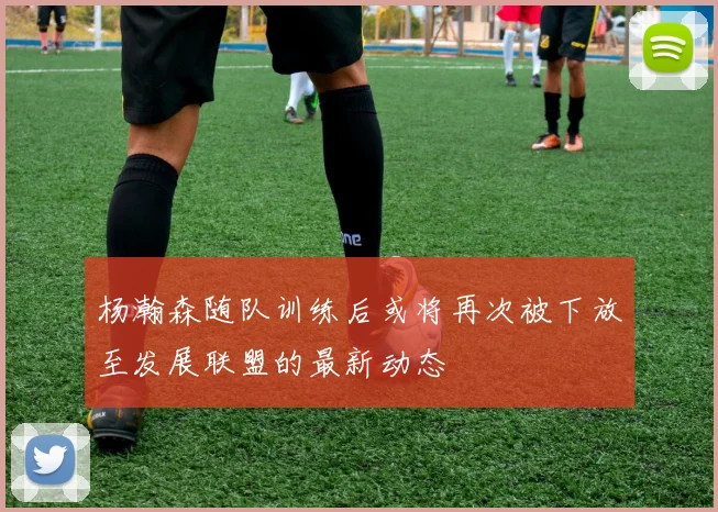杨瀚森随队训练后或将再次被下放至发展联盟的最新动态