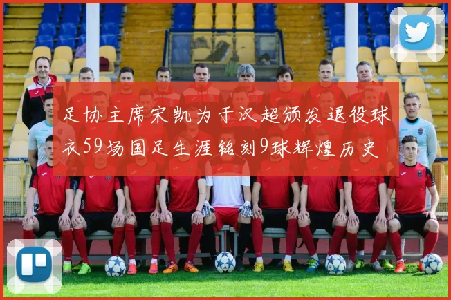 足协主席宋凯为于汉超颁发退役球衣59场国足生涯铭刻9球辉煌历史