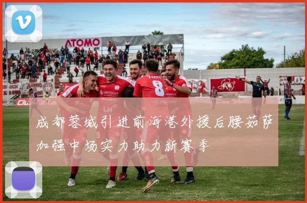 成都蓉城引进前海港外援后腰茹萨加强中场实力助力新赛季