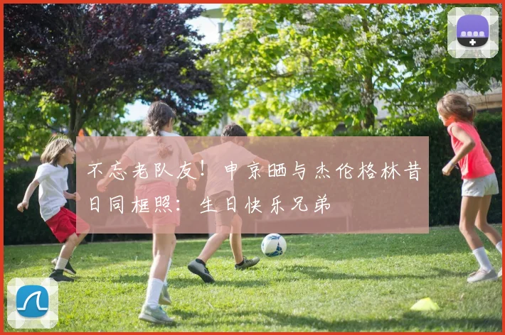 不忘老队友！申京晒与杰伦格林昔日同框照：生日快乐兄弟