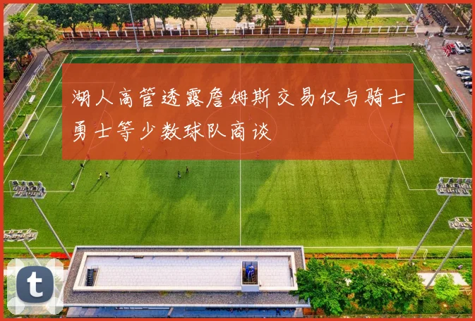 湖人高管透露詹姆斯交易仅与骑士勇士等少数球队商谈