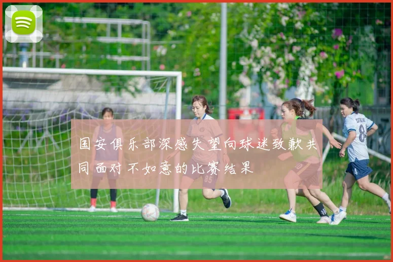 国安俱乐部深感失望向球迷致歉共同面对不如意的比赛结果