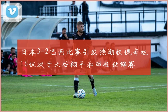 日本3-2巴西比赛引发热潮收视率达16仅次于大谷翔平和田径世锦赛